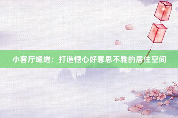 小客厅缱绻：打造惬心好意思不雅的居住空间