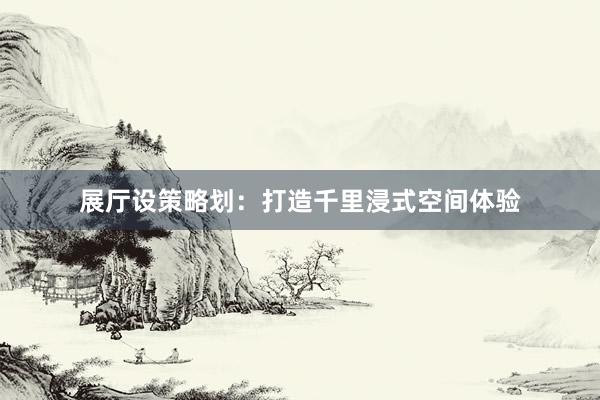 展厅设策略划：打造千里浸式空间体验