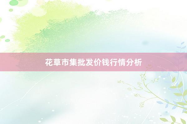 花草市集批发价钱行情分析