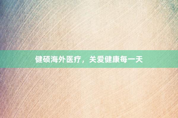 健硕海外医疗，关爱健康每一天
