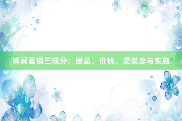 阛阓营销三成分：居品、价钱、渠说念与实施